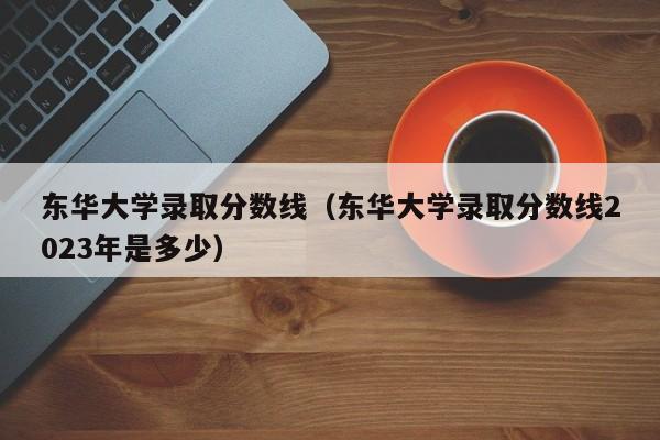 东华大学录取分数线（东华大学录取分数线2023年是多少）