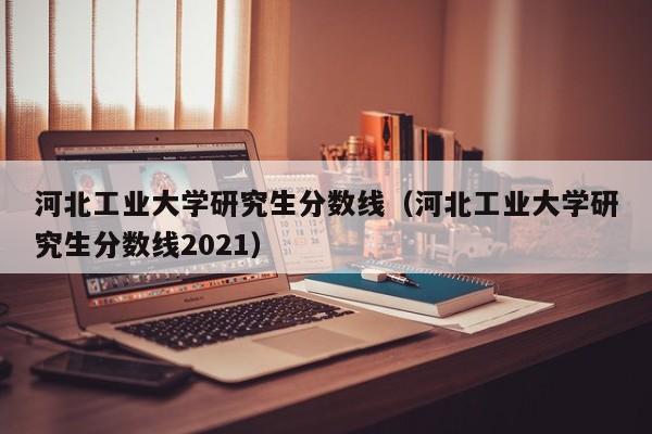 河北工业大学研究生分数线（河北工业大学研究生分数线2021）