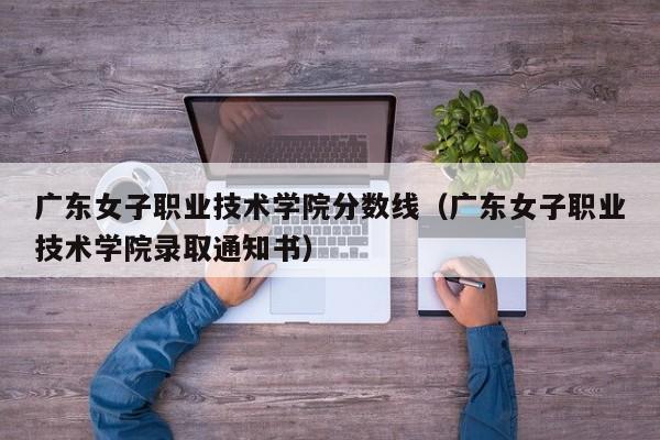 广东女子职业技术学院分数线（广东女子职业技术学院录取通知书）