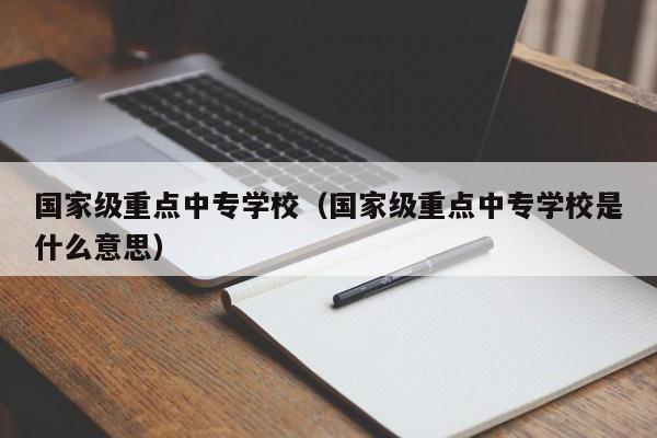 国家级重点中专学校（国家级重点中专学校是什么意思）