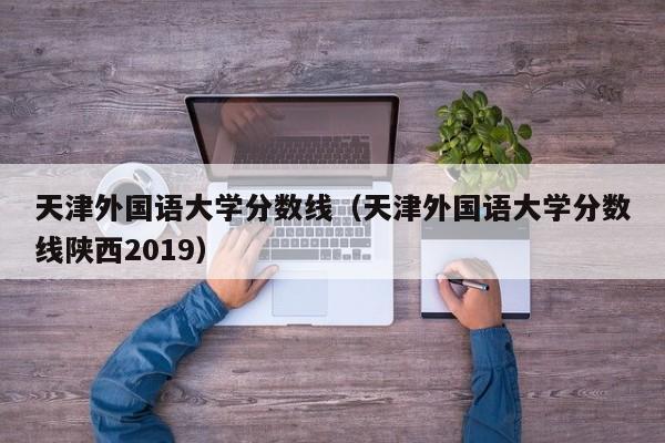 天津外国语大学分数线（天津外国语大学分数线陕西2019）