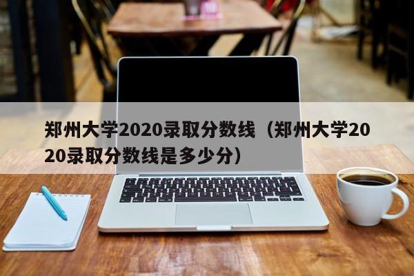 郑州大学2020录取分数线（郑州大学2020录取分数线是多少分）