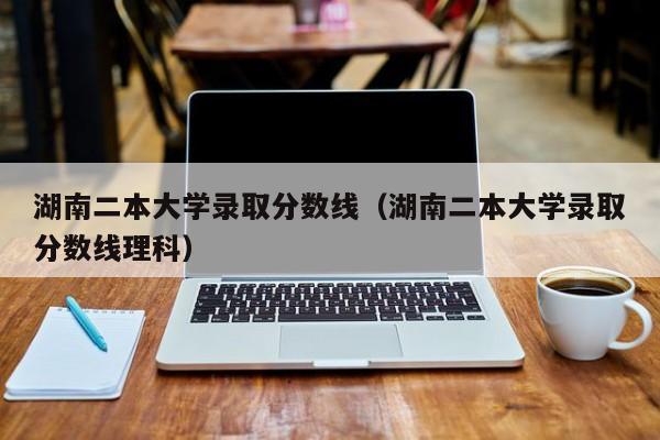 湖南二本大学录取分数线（湖南二本大学录取分数线理科）