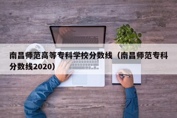 南昌师范高等专科学校分数线（南昌师范专科分数线2020）