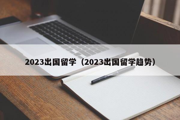 2023出国留学（2023出国留学趋势）