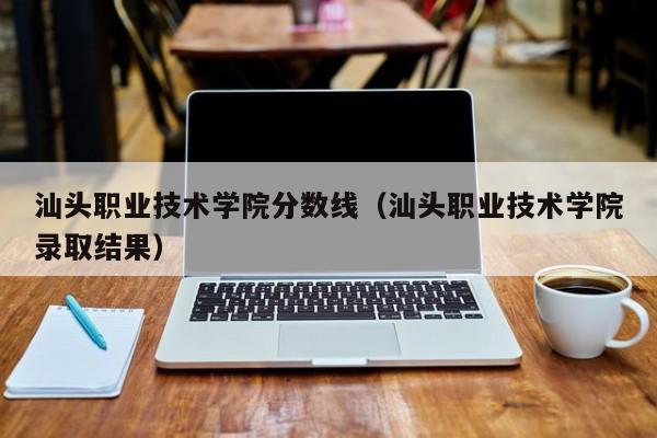 汕头职业技术学院分数线（汕头职业技术学院录取结果）