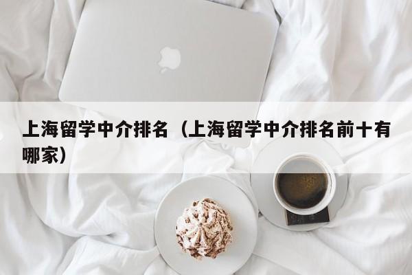 上海留学中介排名（上海留学中介排名前十有哪家）