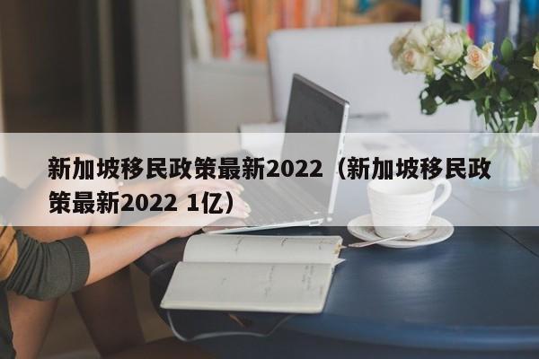 新加坡移民政策最新2022（新加坡移民政策最新2022 1亿）