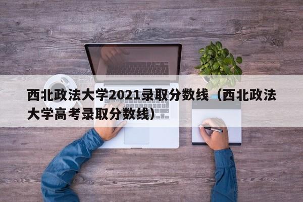 西北政法大学2021录取分数线（西北政法大学高考录取分数线）