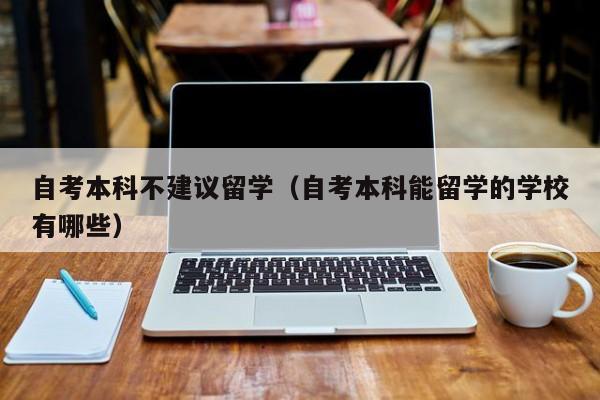 自考本科不建议留学（自考本科能留学的学校有哪些）