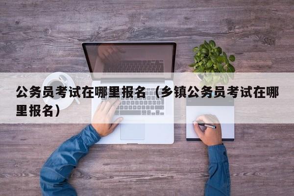 公务员考试在哪里报名（乡镇公务员考试在哪里报名）