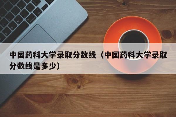 中国药科大学录取分数线（中国药科大学录取分数线是多少）