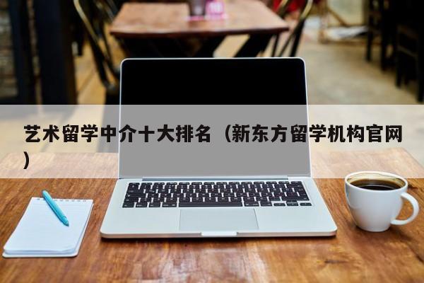 艺术留学中介十大排名（新东方留学机构官网）