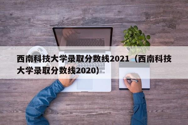 西南科技大学录取分数线2021（西南科技大学录取分数线2020）