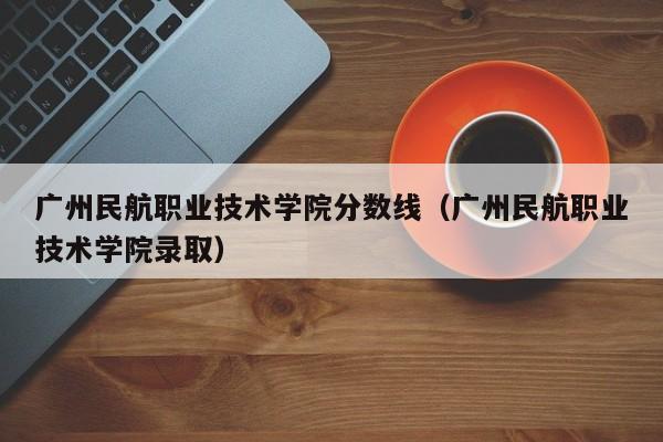 广州民航职业技术学院分数线（广州民航职业技术学院录取）