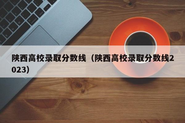 陕西高校录取分数线（陕西高校录取分数线2023）