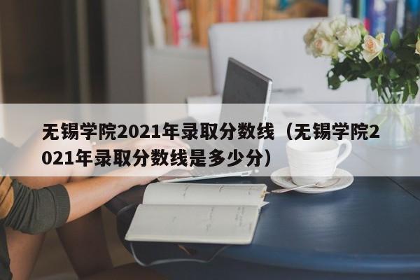 无锡学院2021年录取分数线（无锡学院2021年录取分数线是多少分）