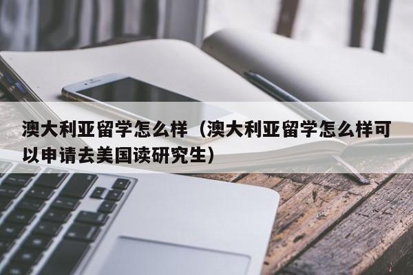 澳大利亚留学怎么样（澳大利亚留学怎么样可以申请去美国读研究生）