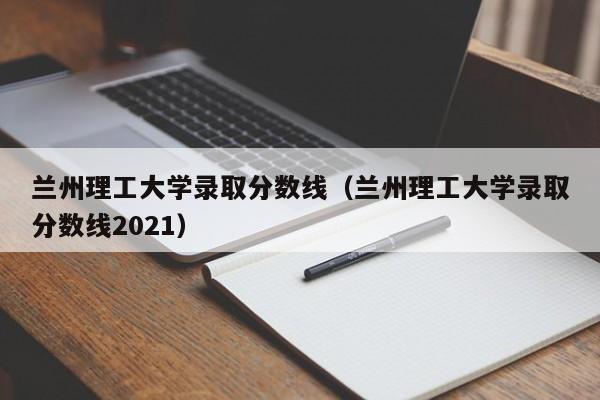 兰州理工大学录取分数线（兰州理工大学录取分数线2021）