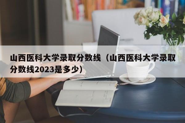 山西医科大学录取分数线（山西医科大学录取分数线2023是多少）