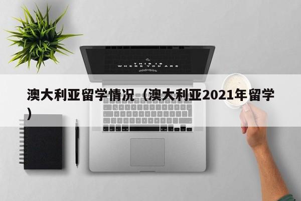 澳大利亚留学情况（澳大利亚2021年留学）