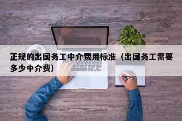 正规的出国务工中介费用标准（出国务工需要多少中介费）