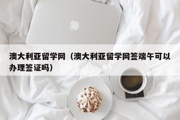 澳大利亚留学网（澳大利亚留学网签端午可以办理签证吗）