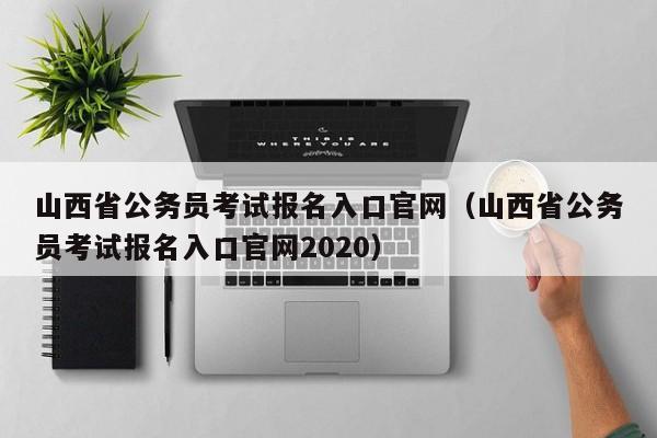 山西省公务员考试报名入口官网（山西省公务员考试报名入口官网2020）