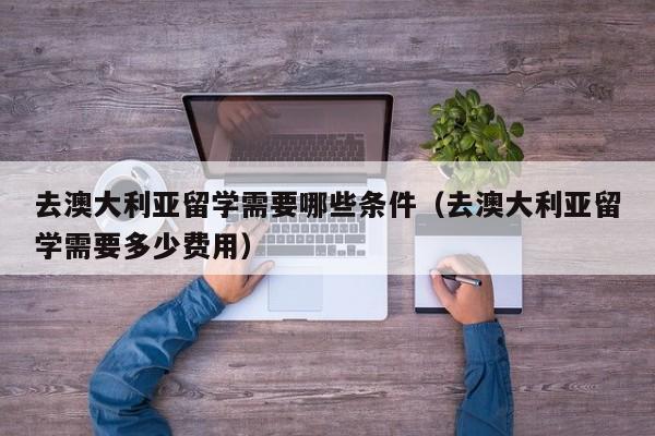 去澳大利亚留学需要哪些条件（去澳大利亚留学需要多少费用）