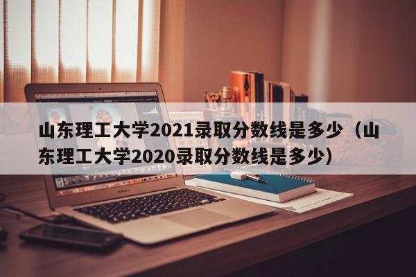 山东理工大学2021录取分数线是多少（山东理工大学2020录取分数线是多少）