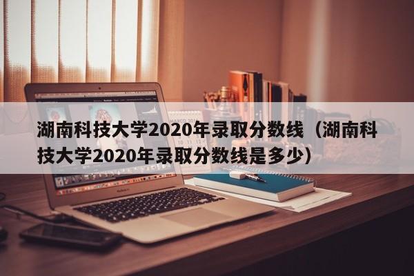 湖南科技大学2020年录取分数线（湖南科技大学2020年录取分数线是多少）