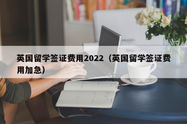 英国留学签证费用2022（英国留学签证费用加急）