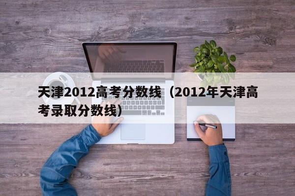 天津2012高考分数线（2012年天津高考录取分数线）