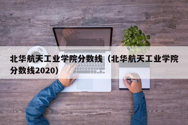 北华航天工业学院分数线（北华航天工业学院分数线2020）