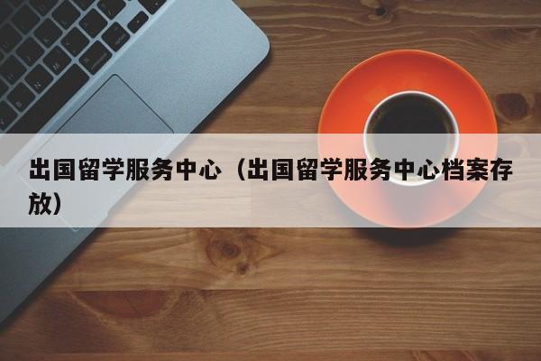 出国留学服务中心（出国留学服务中心档案存放）