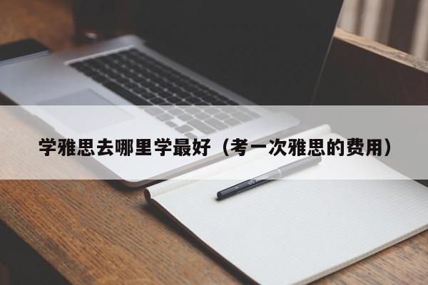 学雅思去哪里学最好（考一次雅思的费用）