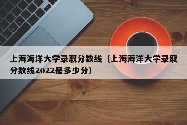 上海海洋大学录取分数线（上海海洋大学录取分数线2022是多少分）