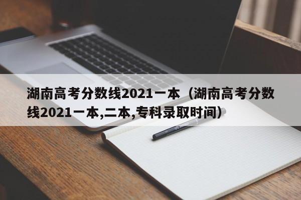 湖南高考分数线2021一本（湖南高考分数线2021一本,二本,专科录取时间）