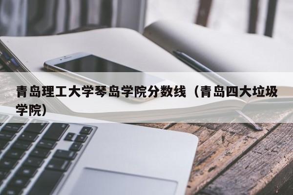 青岛理工大学琴岛学院分数线（青岛四大垃圾学院）