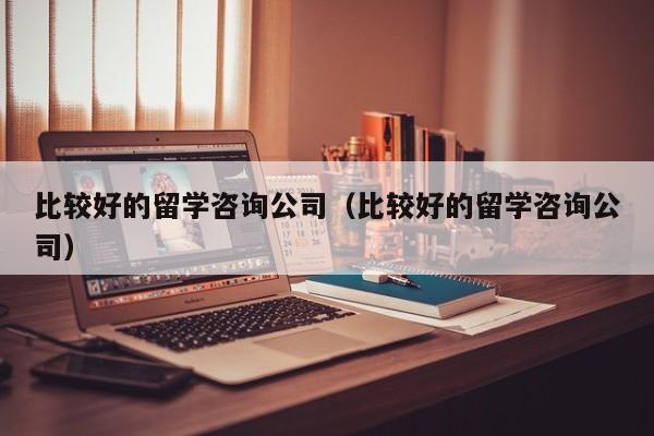 比较好的留学咨询公司（比较好的留学咨询公司）