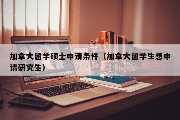 加拿大留学硕士申请条件（加拿大留学生想申请研究生）