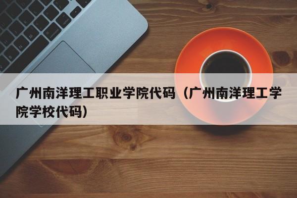 广州南洋理工职业学院代码（广州南洋理工学院学校代码）