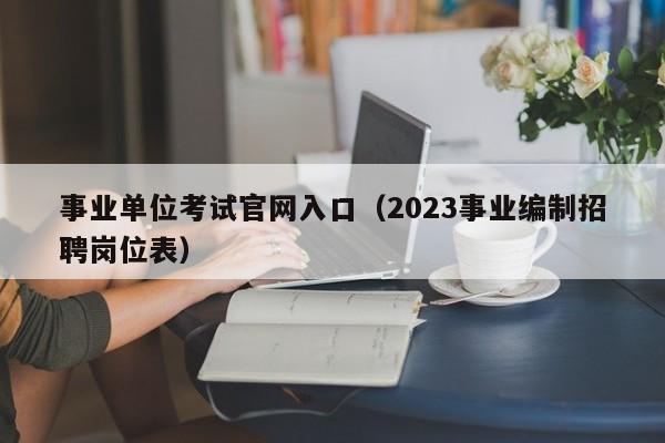 事业单位考试官网入口（2023事业编制招聘岗位表）