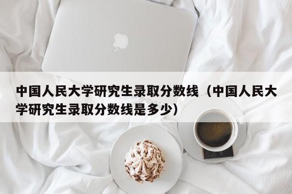 中国人民大学研究生录取分数线（中国人民大学研究生录取分数线是多少）