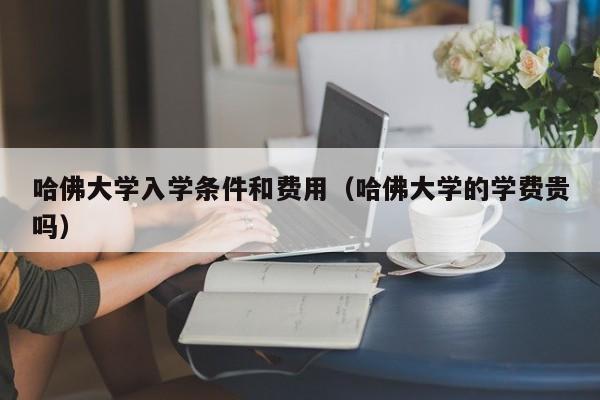 哈佛大学入学条件和费用（哈佛大学的学费贵吗）