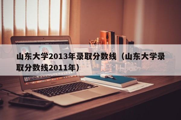 山东大学2013年录取分数线（山东大学录取分数线2011年）