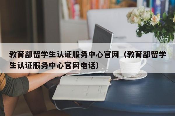 教育部留学生认证服务中心官网（教育部留学生认证服务中心官网电话）