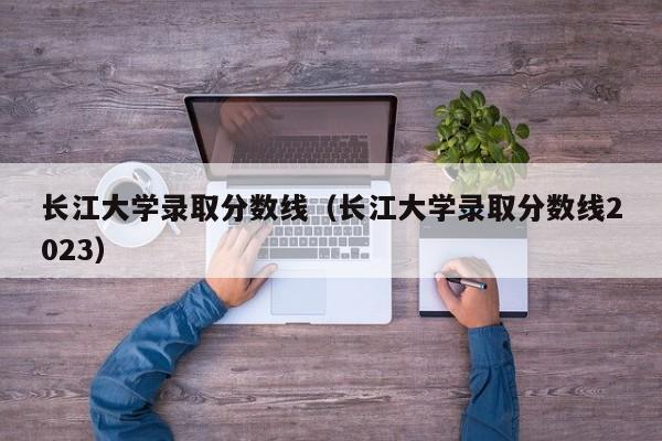 长江大学录取分数线（长江大学录取分数线2023）