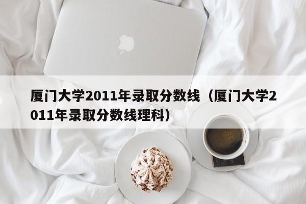 厦门大学2011年录取分数线（厦门大学2011年录取分数线理科）