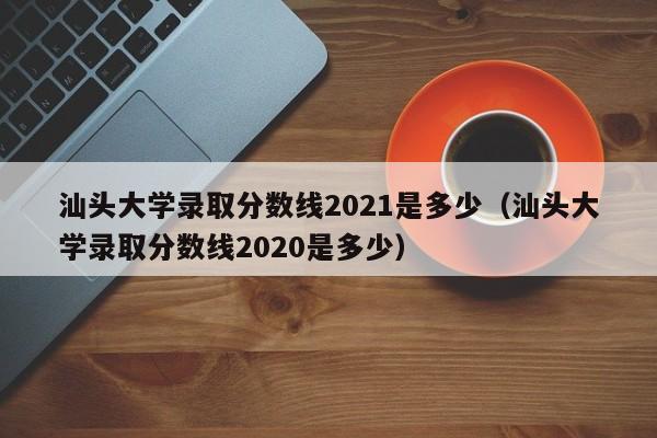 汕头大学录取分数线2021是多少（汕头大学录取分数线2020是多少）